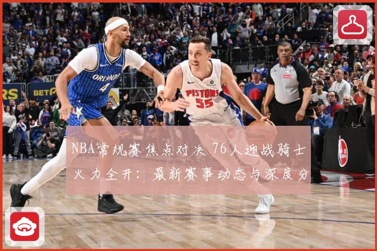 NBA常规赛焦点对决 76人迎战骑士火力全开：最新赛事动态与深度分析