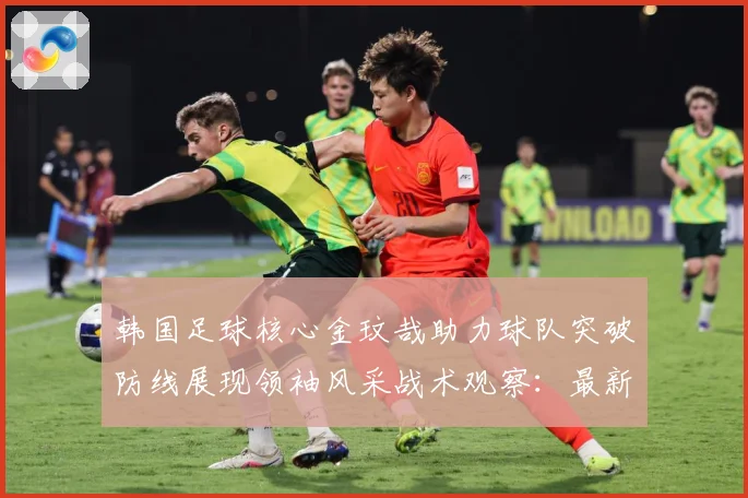 韩国足球核心金玟哉助力球队突破防线展现领袖风采战术观察：最新赛事动态与深度分析