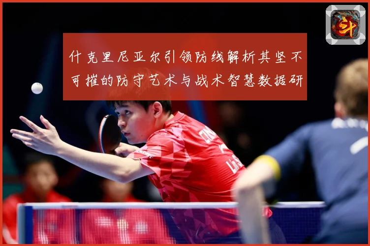 什克里尼亚尔引领防线解析其坚不可摧的防守艺术与战术智慧数据研判：最新赛事动态与深度分析