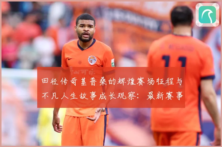 田径传奇基普桑的辉煌赛场征程与不凡人生故事成长观察：最新赛事动态与深度分析