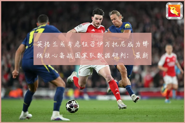 英格兰或考虑征召伊万托尼成为锋线核心备战国家队数据研判：最新赛事动态与深度分析