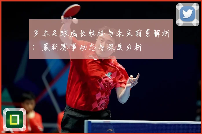罗本足球成长轨迹与未来前景解析：最新赛事动态与深度分析