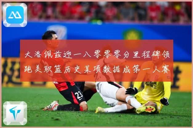 大洛佩兹迎一八零零零分里程碑领跑美职篮历史某项数据成第一人赛场复盘：最新赛事动态与深度分析