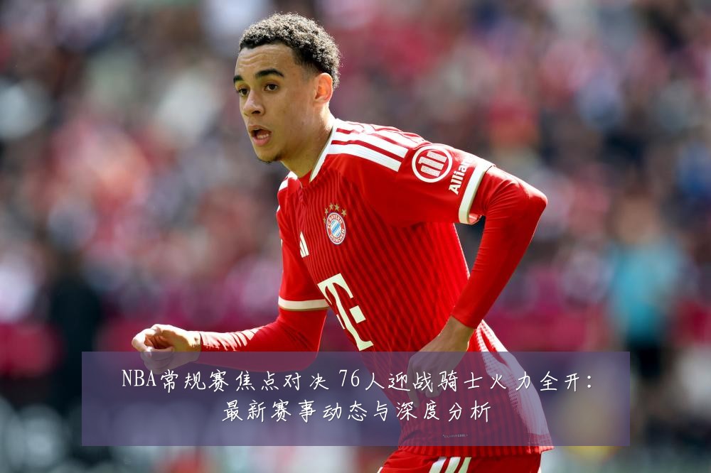 NBA常规赛焦点对决 76人迎战骑士火力全开:最新赛事动态与深度分析