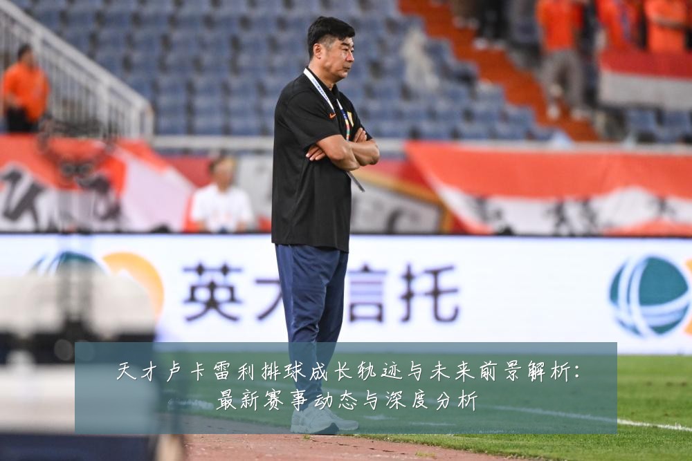 天才卢卡雷利排球成长轨迹与未来前景解析:最新赛事动态与深度分析