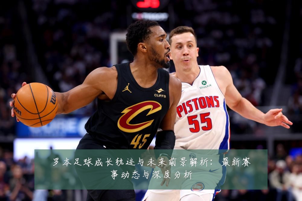 罗本足球成长轨迹与未来前景解析:最新赛事动态与深度分析