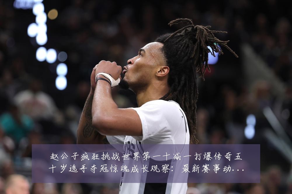 赵公子疯狂挑战世界第一十减一打爆传奇五十岁选手夺冠惊魂成长观察:最新赛事动态与深度分析