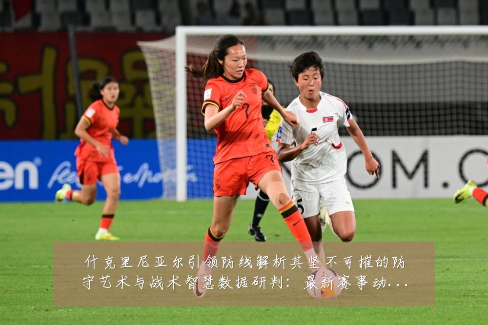 什克里尼亚尔引领防线解析其坚不可摧的防守艺术与战术智慧数据研判:最新赛事动态与深度分析
